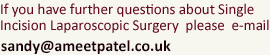 If you have further questions about Single Incision Laparoscopic Surgery  please  e-mail: sandy@ameetpatel.co.uk