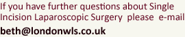 If you have further questions about Single Incision Laparoscopic Surgery please e-mail: beth@londonwls.co.uk